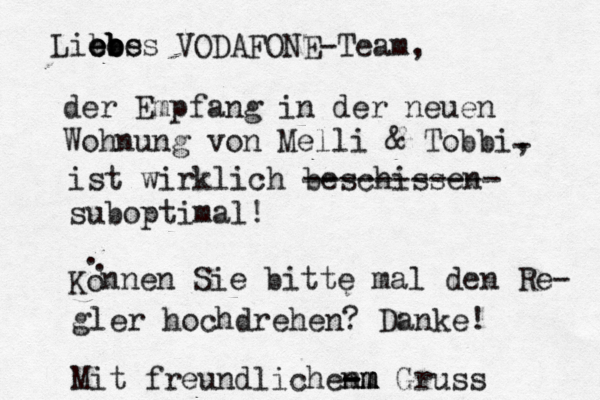 Libes e e ebes b b b VODAFONE-Team, der Empfang in der neuen Wohnung von Melli & Tobbi, - ist wirklich beschissen ----------- suboptimal! Ko . . nnen Sie bitte mal den Re- gler hochdrehen? Danke! Mit freundlichen mm - - -m m m Gruß ss