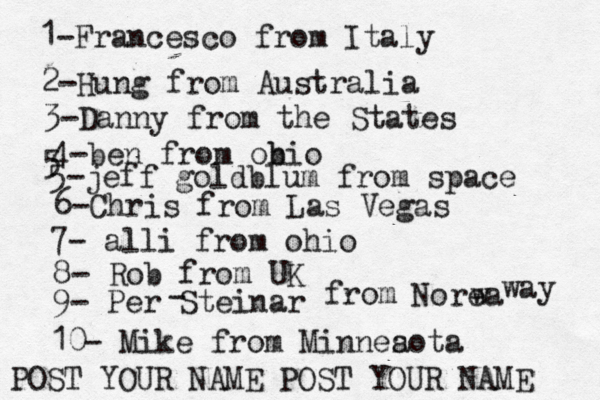 1-Francesco from Italy POST YOUR NAME POST YOUR NAM 2-Hung from Austral 3-Danny from the State 4-ben from obio 5 5-jeff goldblum from spac 6-Chris from Las Vega 7- alli from ohi 8- Rob from 9- Per Steinar - from Norea w wa 10- Mike from Minnea sot