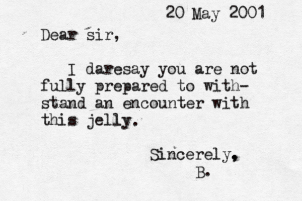 20 May 2001 Dear sir, I daresay you are not fully prepared to with- stand an encounter with this jelly Sincerely. , , B. .