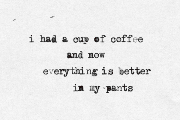i had a cup of coffee and now everything is bett in my pants