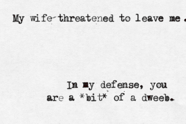 My wife threatened to leave me In my defense, you are a *bit* of a dweeb 