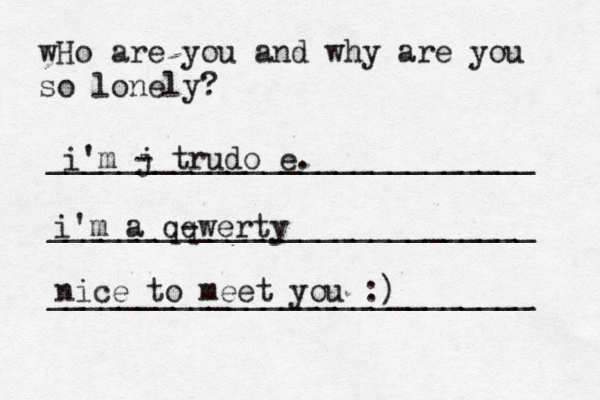 wHo are you and why are you so lonely? ___________________________ ___________________________ __________________________ i'm j - trudo e. i'm a qq -werty nice to meet you :)