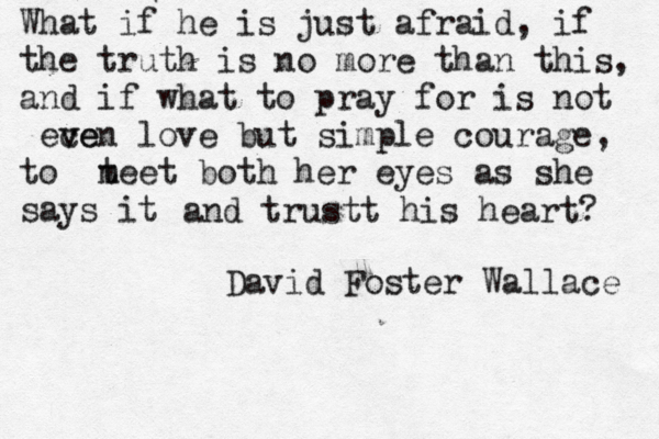 What if he is just afraid, if the truth is no more than this, and if what to pray for is not ece v ven love but simple courage, to t meet both her eyes as she says it and trustt his heart? David Foster Wallace