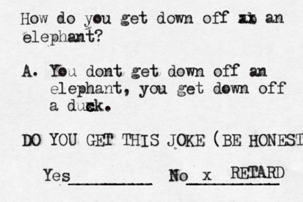 How do you get down off ab xx an elephant? A. You dont get down off an elephant, you get down off a duxk c c c . DO YOU GET THIS JOKE (BE HONEST Yes_________ No _________ RETARD