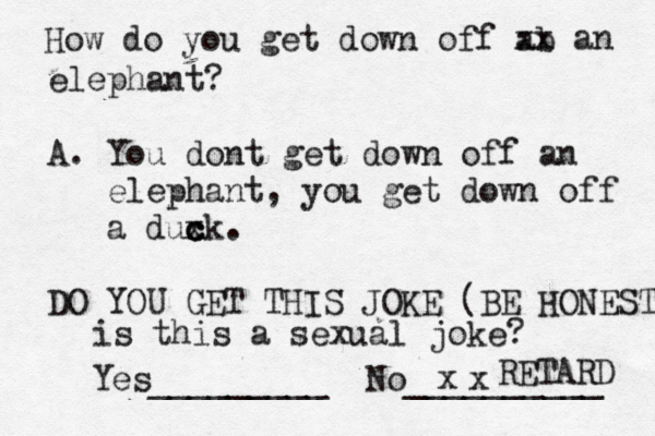 How do you get down off ab xx an elephant? A. You dont get down off an elephant, you get down off a duxk c c c . DO YOU GET THIS JOKE (BE HONEST Yes_________ No _________ RETAR is this a sexual joke? 