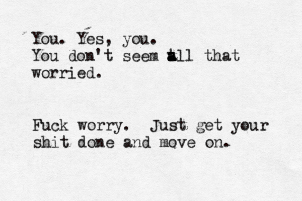 You . Yes, you. You don't seem t a a a all that worried Fuck worry. Just get your shit done and move on.