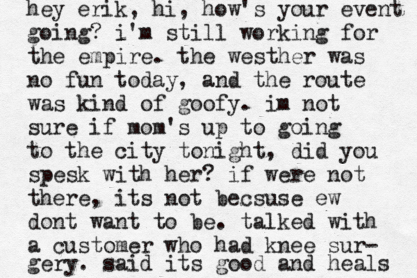 hey erik, hi, how's your event going? i'm still working for the empire . the westher was no fun today, and the route was kind of goofy . im not sure if mom's up to going to the city tonight , did you spesk with her? if were not there, its not becsuse ew dont want to be . talked with a customer who had knee sur- gery. said its good and heals