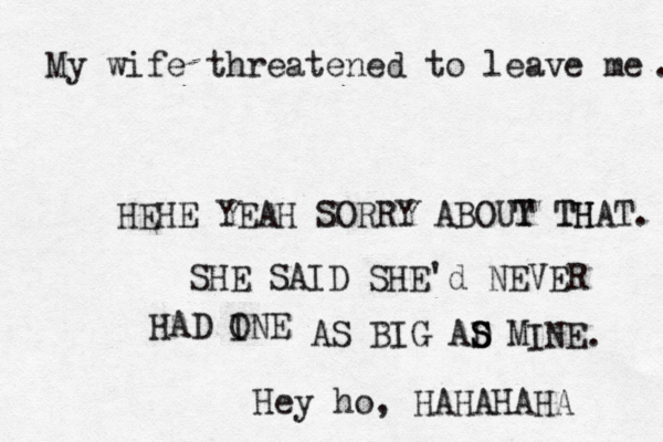 My wife threatened to leave me HEHE YEAH SORRY ABOUY TH T THAT. SHE SAID SHE'd NEVER HAD INE O AS BIG AD M S S S INE. Hey ho, HAHAHAHA