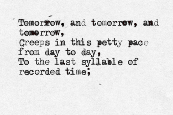 Tomorrow. , and tomorrow , and tomorrow, Creeps in this petty pace from day to day, To the last syllable of recorded time
