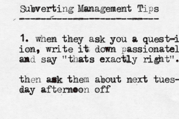 Subverting Management Tips -------------------------- 1. when they ask you a quest-i ion, write it down passionately and say "thats exactly right". then ask them about next tues- day afternoon off