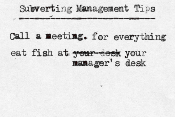 Subverting Management Tips ------------------------- Call a meeting for everything . eat fish at your desk --------- your manager's desk