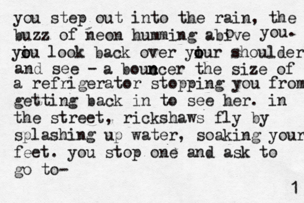 you step out into the rain, the buzz of neon humming abive o you . yiu o o look back over yiur o o o shoulder and see - a bouc n n ncer the size of a refrigerator stopping you from getting back in to see her . in the street, rickshaws fly by splashing up water, soaking your feet. you stop one and ask to go to-