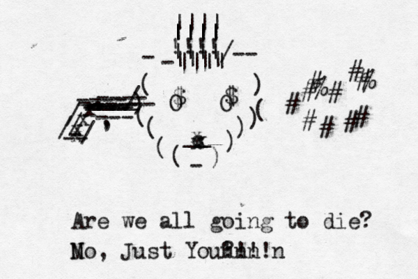 O O _ Are we all going to die M No, Just You? n 'n !n ! / ---- -/ --- , , ) ( ( ) ( ) ( ) ) ( ( ) c x x x !!!! |||| |||| |||| |||| |||| |||| x x x x / / -- - - < <~ # # # # # # # # # % % # - /-- - $ $ , ____ ___ ----/ ---- ----- ---- ---