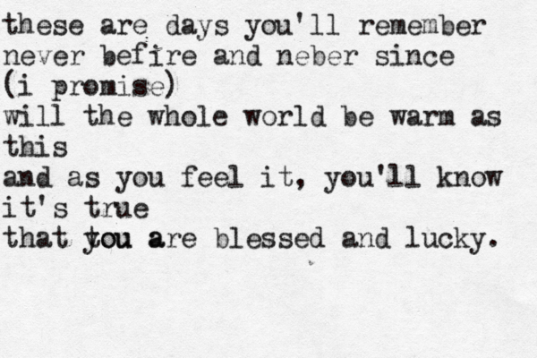 these are days you'll remember never befire and neber since (i promise) will the whole world be warm as this and as you feel it, you'll know it's true that tou a you are blessed and lucky.