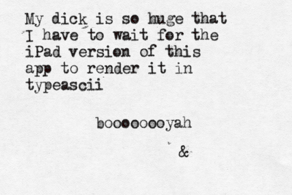 My dick is so huge that I have to wait for the iPad version of this app to render it in typeascii boooooooyah 