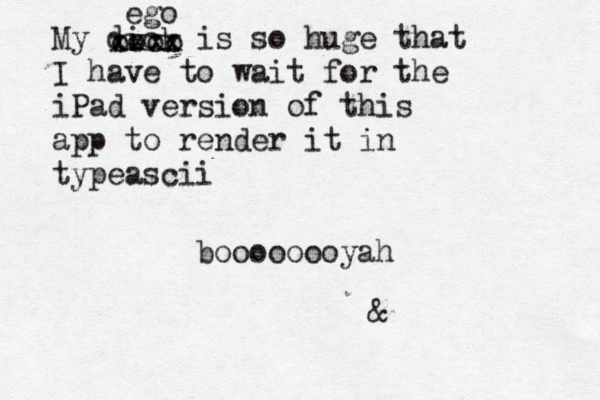 My dick is so huge that I have to wait for the iPad version of this app to render it in typeascii boooooooyah xxxx oooo eg