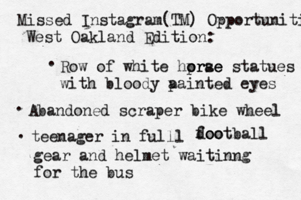 Missed Instagram (TM) Opportunities West Oakland Edition: . Row of white hprae o orse statues with bloody a painted eyes . Abandoned scraper bike wheel . teenager in full l doo football gear and helmet waitinng for the bus