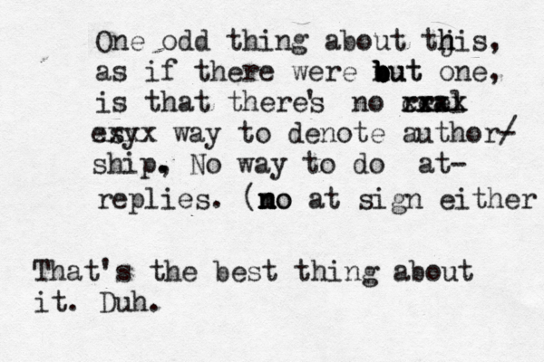One odd thing about tjis h h , as if there were nut b b b b but one, is that theres ' no rral ee cxxx xxxx esy xxxx way to denote author/ - ship , . . No way to do @@ at- replies . (mo n n no at sign eithe That's the best thing about it. Duh