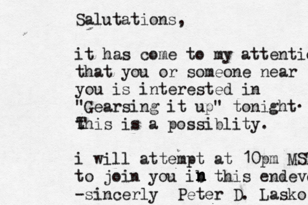 Salutations, it has come to my attention that you or someone near you is interested in "Gearsing it up" tonight this is a possiblity . i will attempt at 10pm MST to join you ib this endevor -sincerly Peter D. Lasko . T n n 