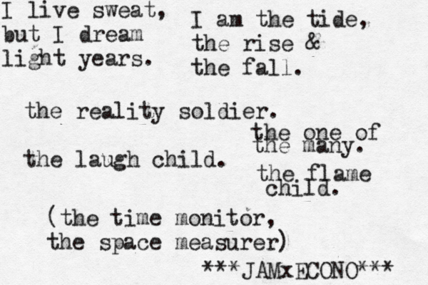 I live sweat, but I dream light years. I am the tide, the rise & the fall. the reality soldier. the laugh child. the one of the many. the flame child. (the time monitor, the space measurer) JAMxECONO*** ***