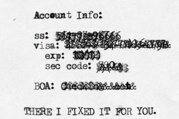 Account Info: ss: 514-87-9274 visa: 4888-@ 9134-0163-0798 exp: 10/12 sec code: 780 BOA: Checking Accr t $$$$$$$$$$$$ $$$$$$&&&&&&&&&&&&&& $$$$$ $&&&& $$$$$$$&&&&&&& 567778876666 ))(56$67$777))67777 $)))) ))(6$$ THERE I FIXED IT FOR YOU.