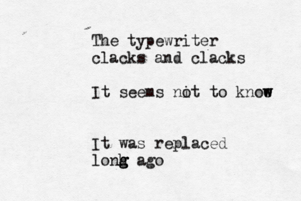 The typewriter clacks and clacks It seems nit o to knoe w w It was replaced lonh g g g ago