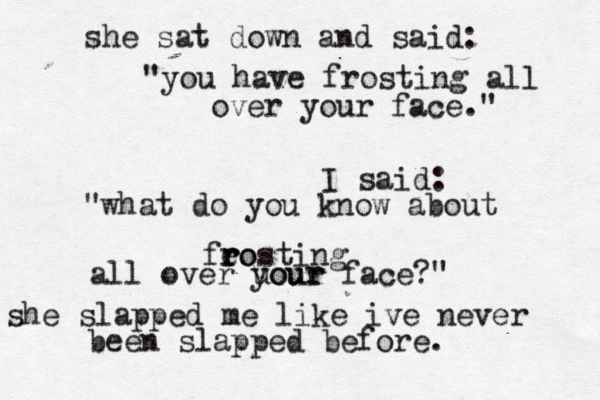 she sat down and said: "you have frosting all over your face." I said: “ "what do you know about feo r r rosting all over uour your face?" she slapped me like ive never been slapped before.