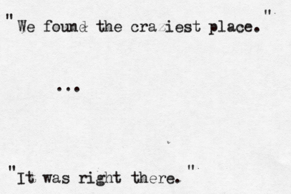 We found the craziest place. It was right there . " " … ... " "