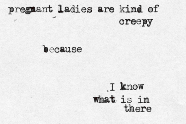 pregnant ladies are kind of creepy because I know what is in there