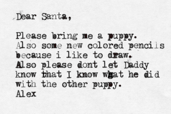 Dear Santa, Please bring me a puppy . Also some new colored pencils because i like to draw. Also please dont let Daddy know rh t at I know wgat h h h he did with the other puppy. Ale