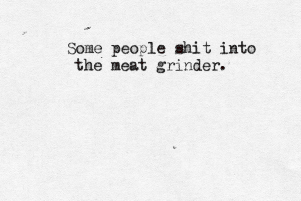 Some people shit into the meat grinder