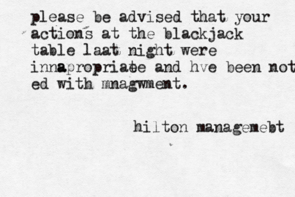 please be advised that your actions at the blackjack table laat night were inna apropriae te and hve been noted ed with mnagwment. hilton managemebt