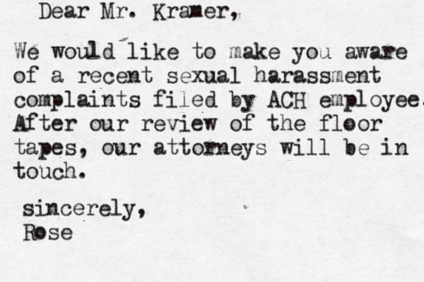 Dear Mr. Kramer, We would like to make you aware of a recent sexual harassment complaints filed by ACH employee. After our review of the floor tapes, our attorneys will be in touch. sincerely, Ros