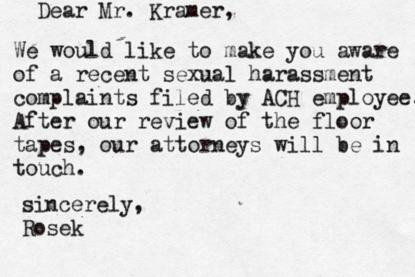 Dear Mr. Kramer, We would like to make you aware of a recent sexual harassment complaints filed by ACH employee. After our review of the floor tapes, our attorneys will be in touch. sincerely, Rose k