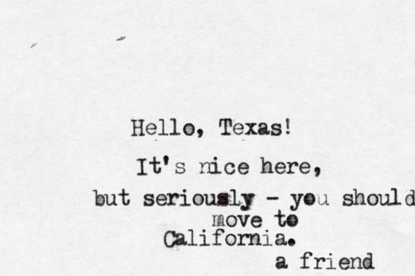 Hello, Texa It's nice here, but seriously - you should move to California. a friend