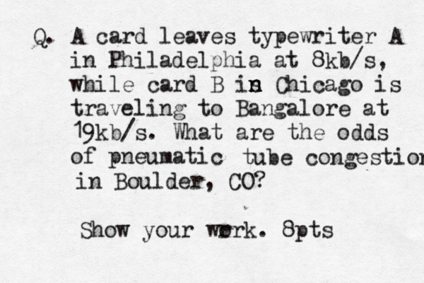 Q. A card leaves typewriter A in Philadelphia at 8kb/s, while card B is n n n Chicago is traveling to Bangalore at 19 kb/s . What are the odds of pneumatic tube congestion in Boulder, CO? Show your wr ork. 8pts