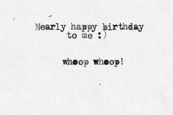 Nearly happy birthday to me :) whoop whoop!