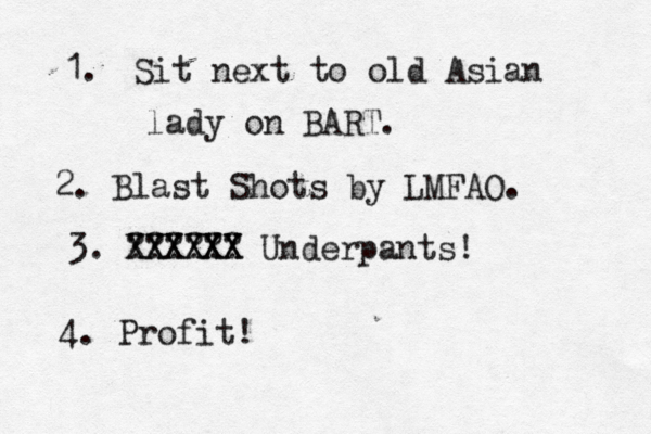 Sit next to old Asian lady on BART. 1. 2. Blast Shots by LMFAO. 3. ?????? 4. Profi XXXXXX XXXXXX Underpants