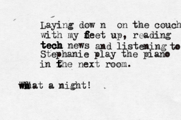 Laying dow n on the couch with my f f f d deet up, reading tech tech tech tech news and listening Stephanie play the piano in fhe t t t t next room . what a night! w WW h h to