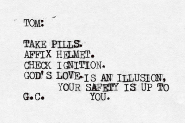 TOM: TAKE PILLS. AFFIX HELMET. CHECK IGNITION. GOD'S LOVE. G.C IS AN ILLUSION, YOUR SAFETY IS UP TO YOU