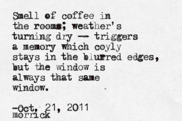 Smell of coffee in the rooms; weather's turning dry -- triggers a memory which coyly stays in the blurred edges, but the window is always that sa ame window. -o Oct. 21, 2011 morric