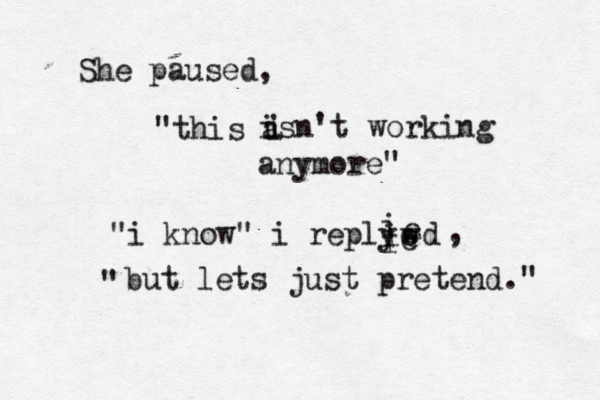 She pause "this a i i isn't working anymore" "i know" i reply i i iw e e d e e i , " but lets just pretend."
