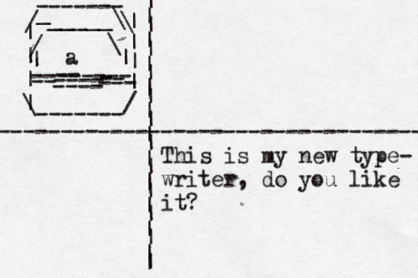 | | | | \ ------- / | | | | \ / _ ------- _____\ \ / -------- | | ~ < ~ -- ---- -- - --- -- ---- a ---------------------------------- | | | | | | | | | | | | | | | | | | | | | | | | This is my new type- writer, do you like it?
