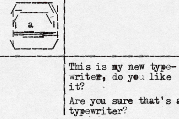 | | | | \ ------- / | | | | \ / _ ------- _____\ \ / -------- | | ~ < ~ -- ---- -- - --- -- ---- a ---------------------------------- | | | | | | | | | | | | | | | | | | | | | | | | This is my new type- writer, do you like i Are you sure that's a typewriter?