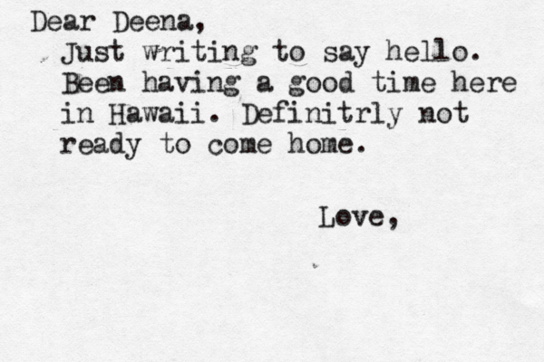 Dear Deena, Just writing to say hello. Been having a good time here in Hawaii. Definitrly not ready to come home. Love
