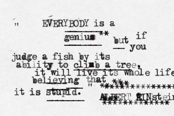 EVERYBODY is a genius ~~~~~ _______ _______ ** but if you judge a fish by its ability to climb a tree, it will live its whole life believing that it is stupid. ----___ ____ _______ __ ___________ " " ALBERT A EINstein e *** ************* ** ** *** **************