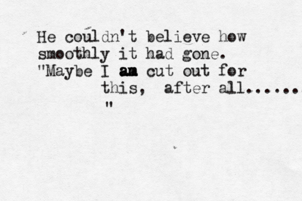 He couldn't believe how smoothly it had gone. "Maybe I am am a am cut out for this, after all........... 