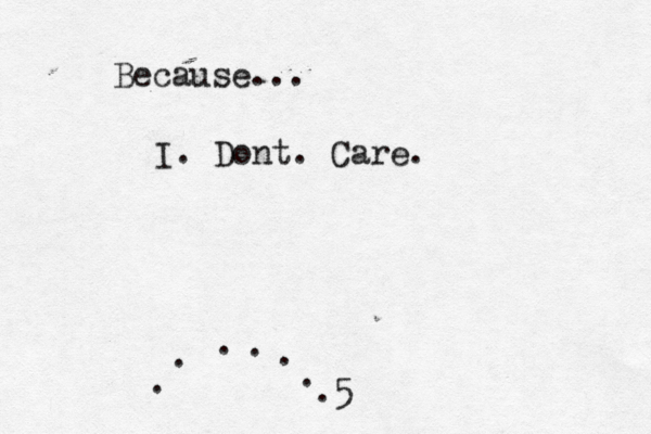 Because... I. Dont. Care. . . . . . . .5