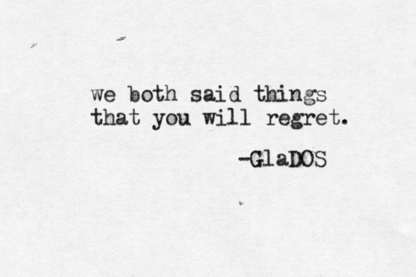 we both said things that you will regret. -GlaDOS