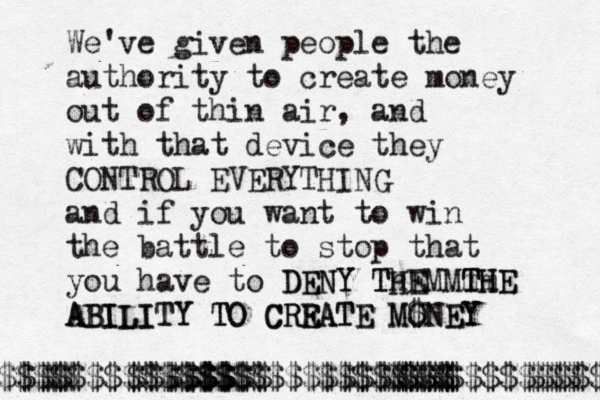 We've given people the authority to create money out of thin air, and with that device they CONTROL EVERYTHING and if you want to win the battle to stop that you have to DENY Th HEM THE mm DENY T E MTHE ABILITY TO CREATE MONEY ABILITY TO C R REATE M$NEY $£¥ € $$$$$$$$$$$$$$$$$$$$$$$$$$$$$$$$$ $$$ $$$$$$$$ $$$$$$$$ $$$££ $$ $$$$$ $$ $$$ $$$$ $$$